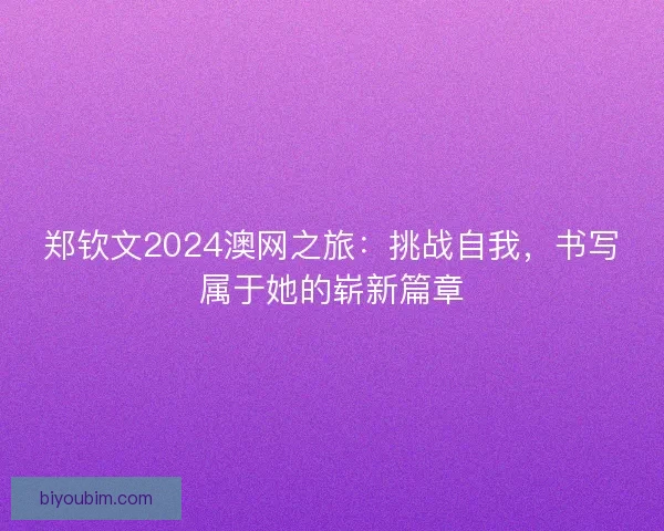 郑钦文2024澳网之旅：挑战自我，书写属于她的崭新篇章