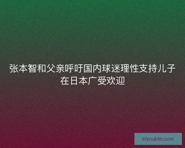 张本智和父亲呼吁国内球迷理性支持儿子在日本广受欢迎