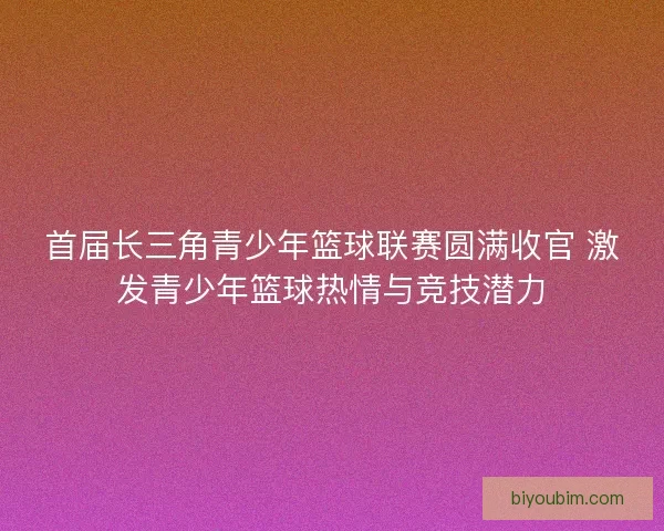 首届长三角青少年篮球联赛圆满收官 激发青少年篮球热情与竞技潜力
