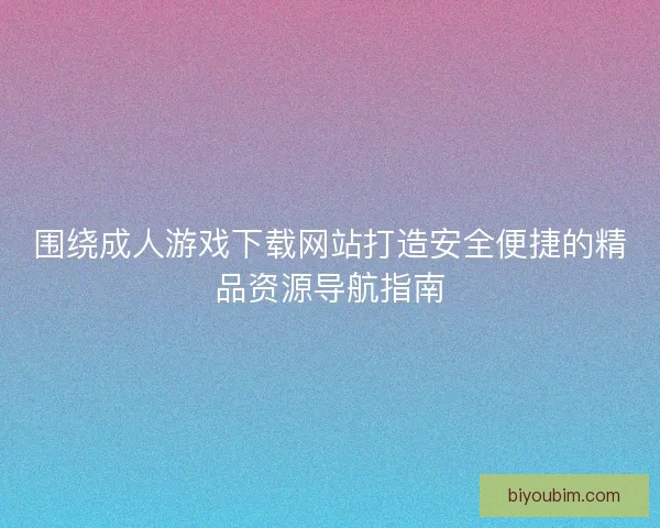 围绕成人游戏下载网站打造安全便捷的精品资源导航指南