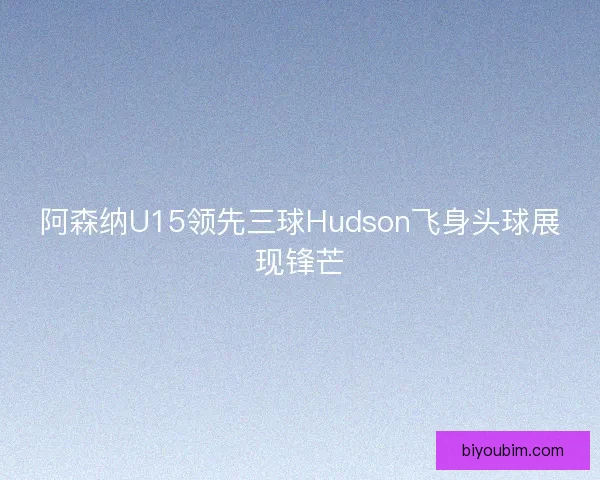 阿森纳U15领先三球Hudson飞身头球展现锋芒